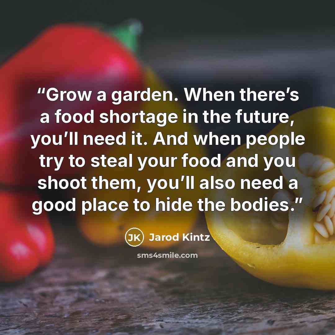 “Grow a garden. When there’s a food shortage in the future, you’ll need it. And when people try to steal your food and you shoot them, you’ll also need a good place to hide the bodies.” quote by Jarod Kintz