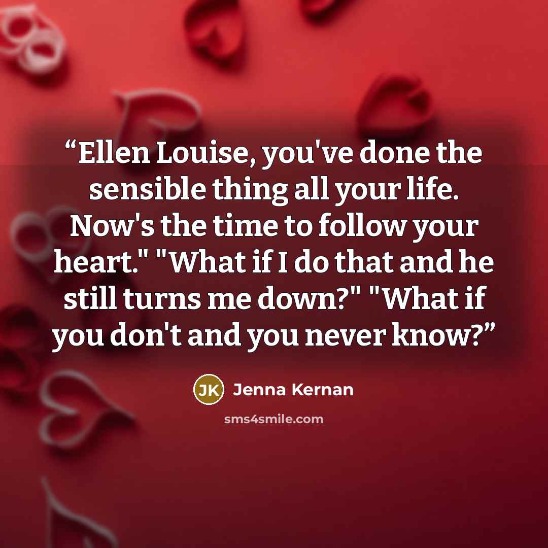 “Ellen Louise, you've done the sensible thing all your life. Now's the time to follow your heart." "What if I do that and he still turns me down?" "What if you don't and you never know?” quote by Jenna Kernan