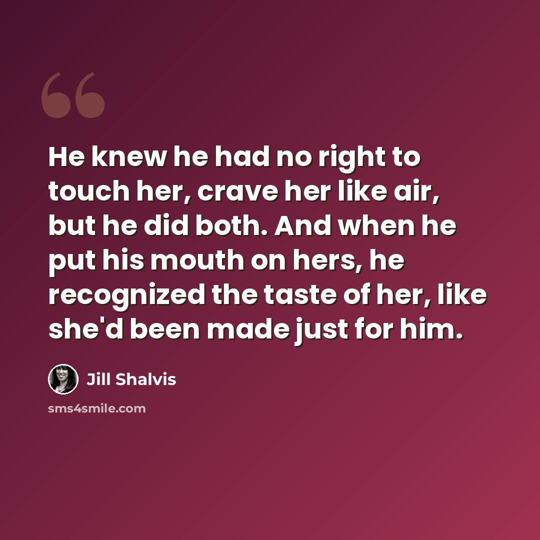“He knew he had no right to touch her, crave her like air, but he did both. And when he put his mouth on hers, he recognized the taste of her, like she'd been made just for him.” quote by Jill Shalvis