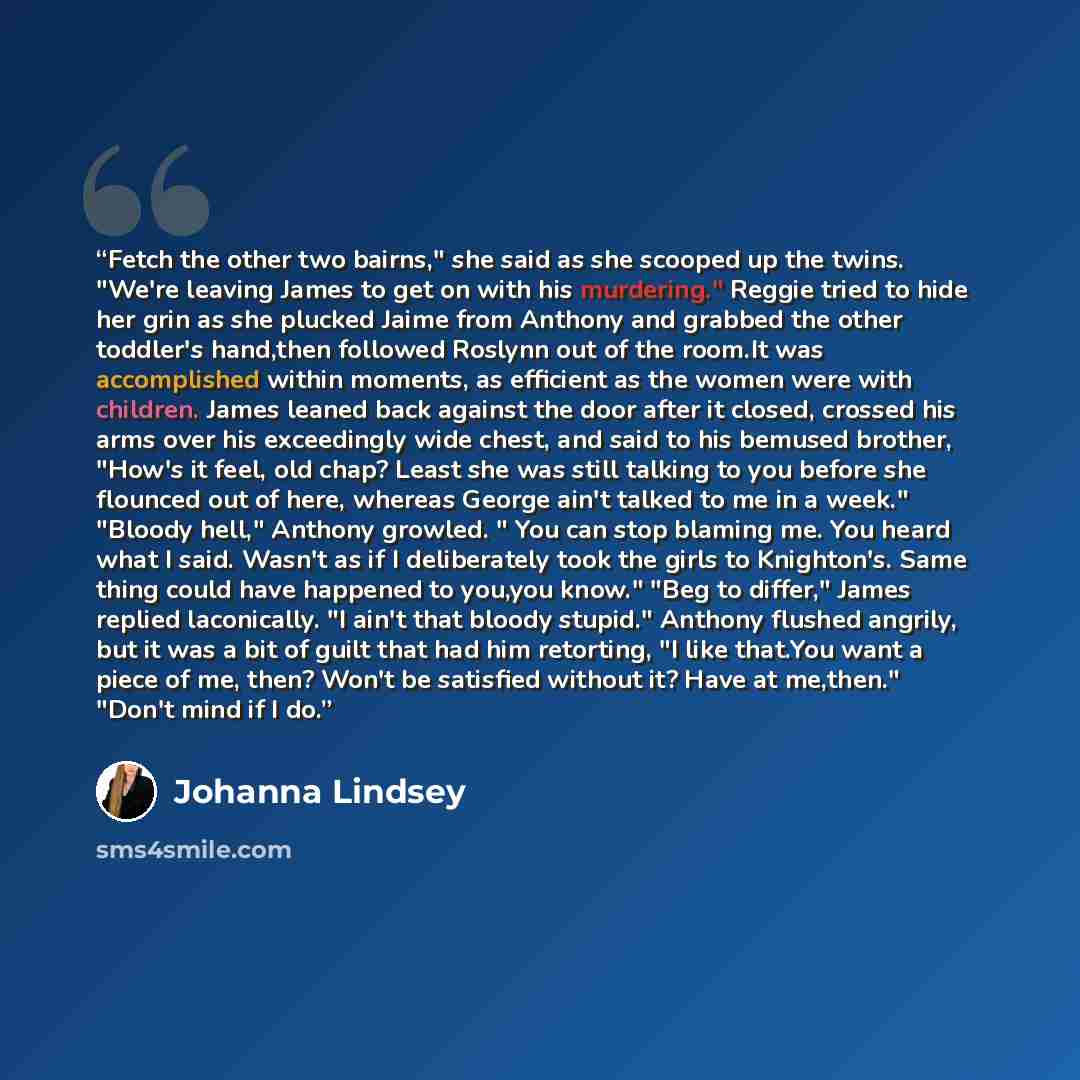 “Fetch the other two bairns," she said as she scooped up the twins. "We're leaving James to get on with his murdering." Reggie tried to hide her grin as she plucked Jaime from Anthony and grabbed the other toddler's hand,then followed Roslynn out of the room.It was accomplished within moments, as…” quote by Johanna Lindsey