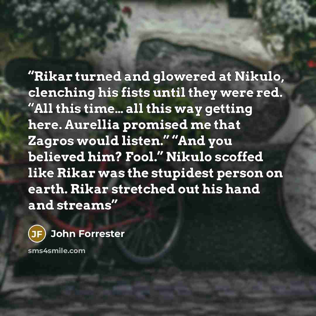 “Rikar turned and glowered at Nikulo, clenching his fists until they were red. “All this time… all this way getting here. Aurellia promised me that Zagros would listen.” “And you believed him? Fool.” Nikulo scoffed like Rikar was the stupidest person on earth. Rikar stretched out his hand and streams” quote by John Forrester