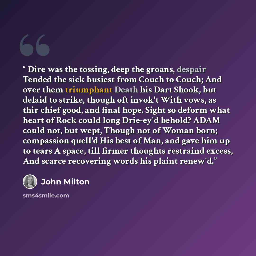“Dire was the tossing, deep the groans, despair Tended the sick busiest from Couch to Couch; And over them triumphant Death his Dart Shook, but delaid to strike, though oft invok't With vows, as thir chief good, and final hope. Sight so deform what heart of Rock could long Drie-ey'd behold? ADAM…” quote by John Milton