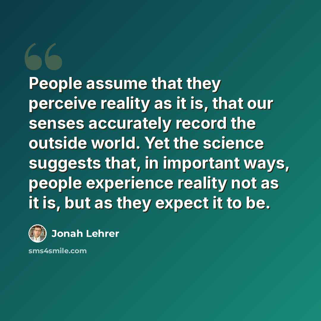 “People assume that they perceive reality as it is, that our senses accurately record the outside world. Yet the science suggests that, in important ways, people experience reality not as it is, but as they expect it to be.” quote by Jonah Lehrer