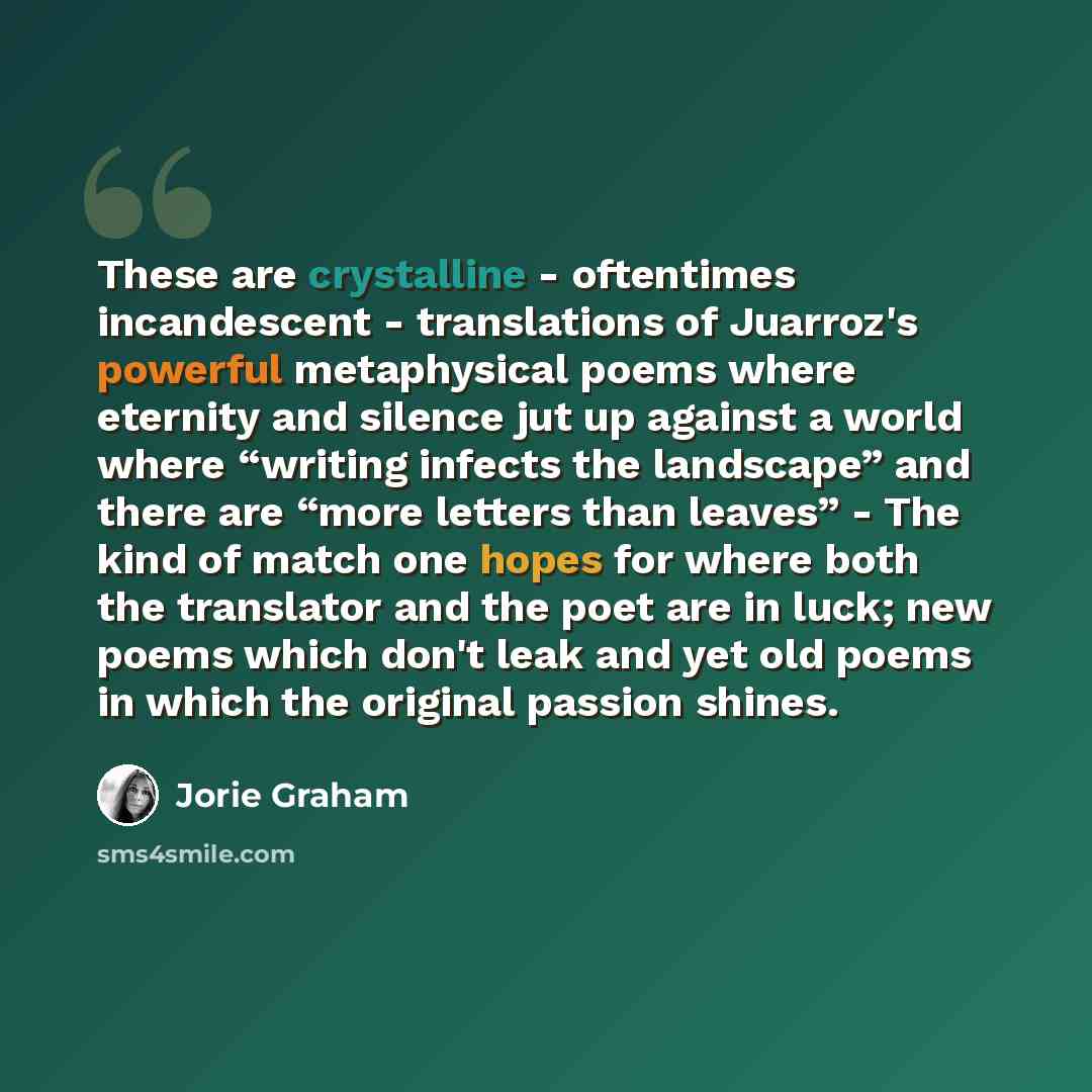 “These are crystalline - oftentimes incandescent - translations of Juarroz's powerful metaphysical poems where eternity and silence jut up against a world where “writing infects the landscape” and there are “more letters than leaves” - The kind of match one hopes for where both the translator and…” quote by Jorie Graham