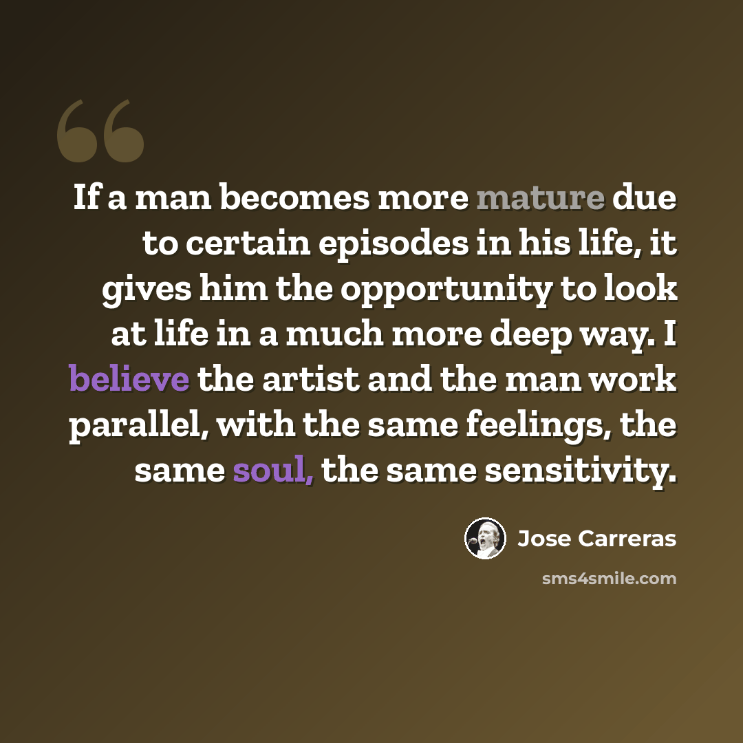 “If a man becomes more mature due to certain episodes in his life, it gives him the opportunity to look at life in a much more deep way. I believe the artist and the man work parallel, with the same feelings, the same soul, the same sensitivity.” quote by Jose Carreras