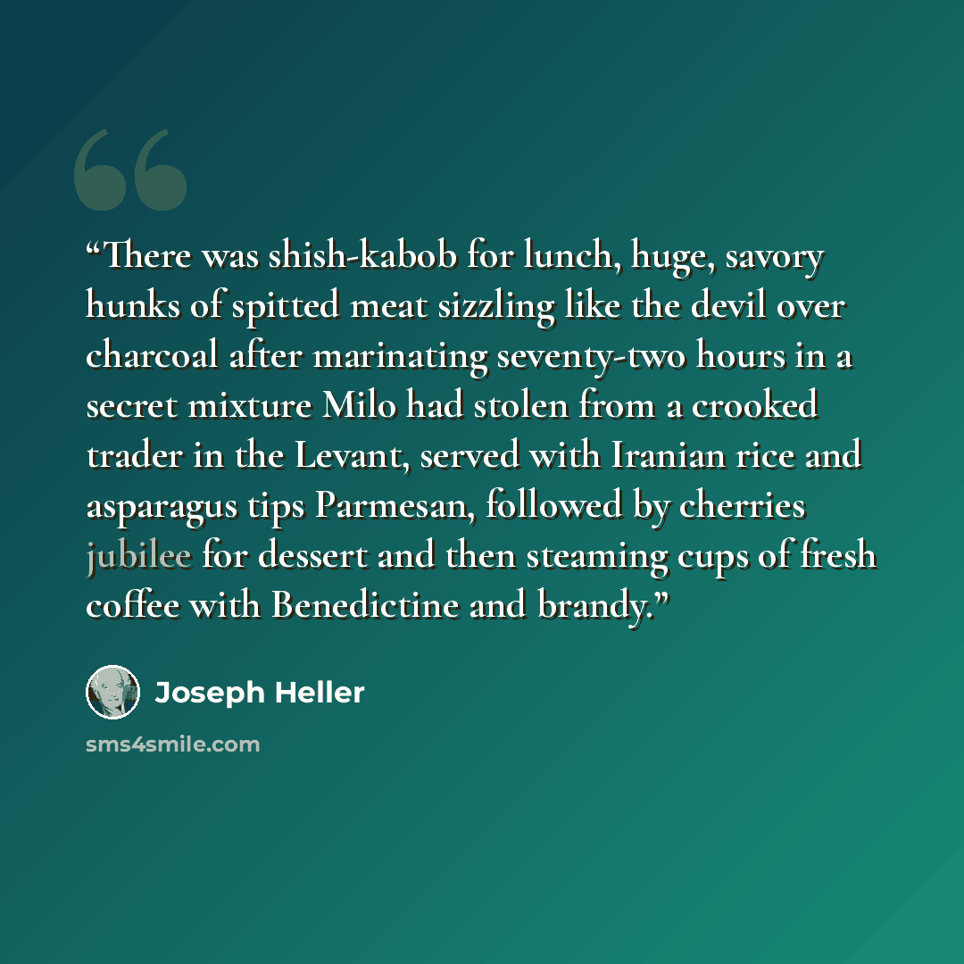 “There was shish-kabob for lunch, huge, savory hunks of spitted meat sizzling like the devil over charcoal after marinating seventy-two hours in a secret mixture Milo had stolen from a crooked trader in the Levant, served with Iranian rice and asparagus tips Parmesan, followed by cherries jubilee…” quote by Joseph Heller