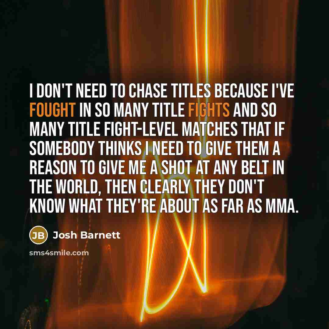 “I don't need to chase titles because I've fought in so many title fights and so many title fight-level matches that if somebody thinks I need to give them a reason to give me a shot at any belt in the world, then clearly they don't know what they're about as far as MMA.” quote by Josh Barnett