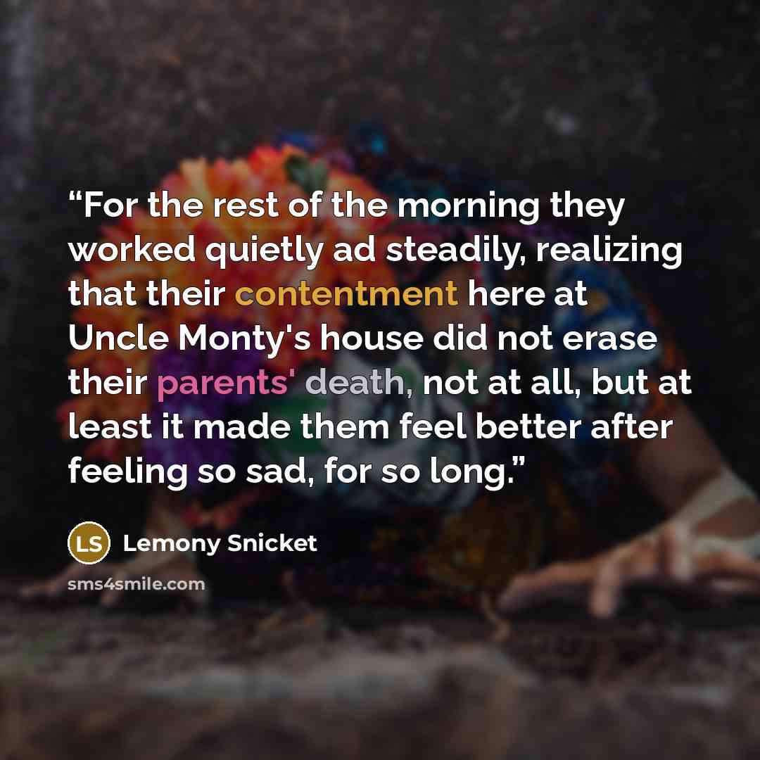“For the rest of the morning they worked quietly ad steadily, realizing that their contentment here at Uncle Monty's house did not erase their parents' death, not at all, but at least it made them feel better after feeling so sad, for so long.” quote by Lemony Snicket