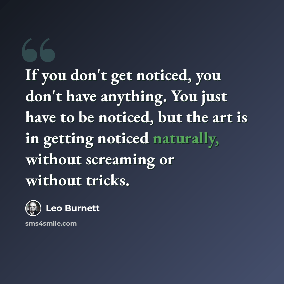 “If you don't get noticed, you don't have anything. You just have to be noticed, but the art is in getting noticed naturally, without screaming or without tricks.” quote by Leo Burnett