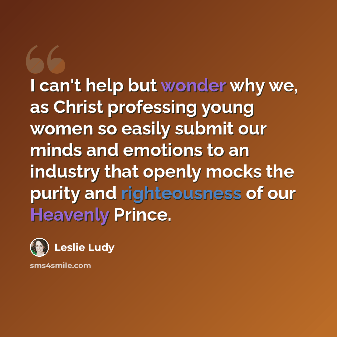 “I can't help but wonder why we, as Christ professing young women so easily submit our minds and emotions to an industry that openly mocks the purity and righteousness of our Heavenly Prince.” quote by Leslie Ludy
