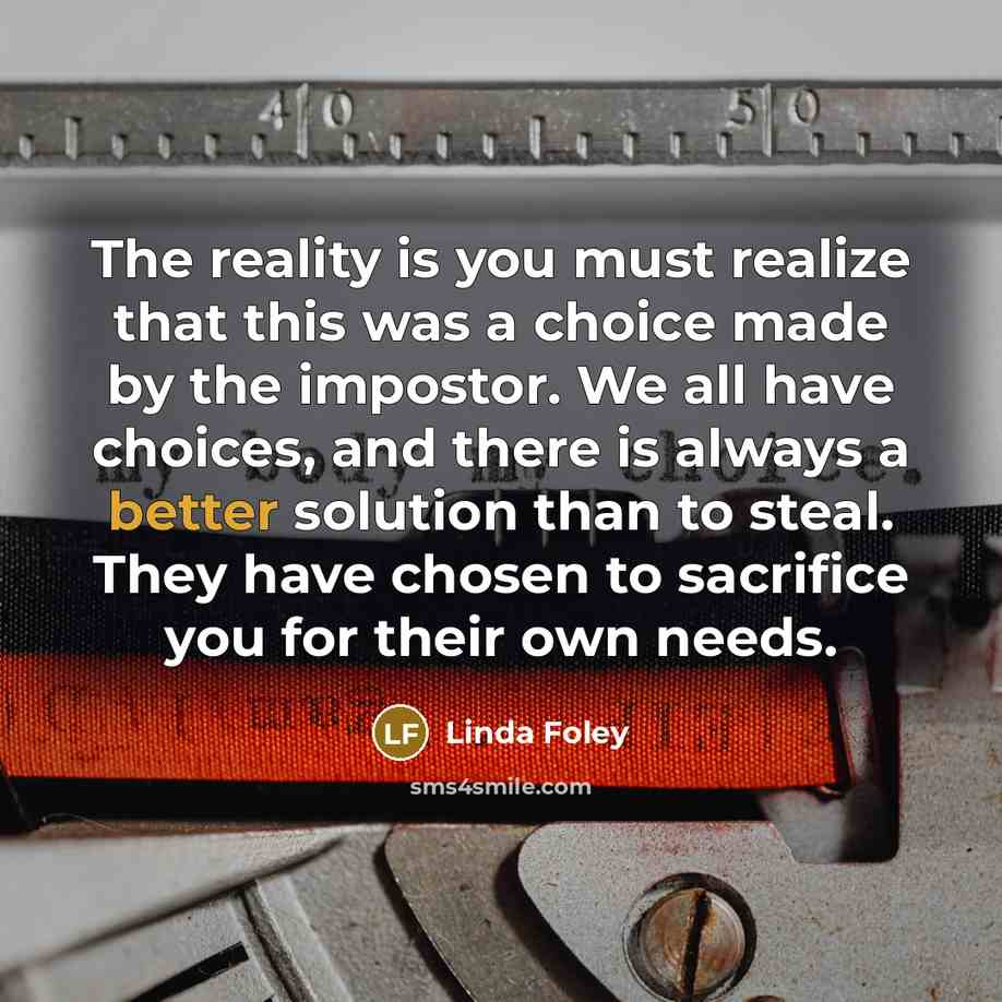 “The reality is you must realize that this was a choice made by the impostor. We all have choices, and there is always a better solution than to steal. They have chosen to sacrifice you for their own needs.” quote by Linda Foley