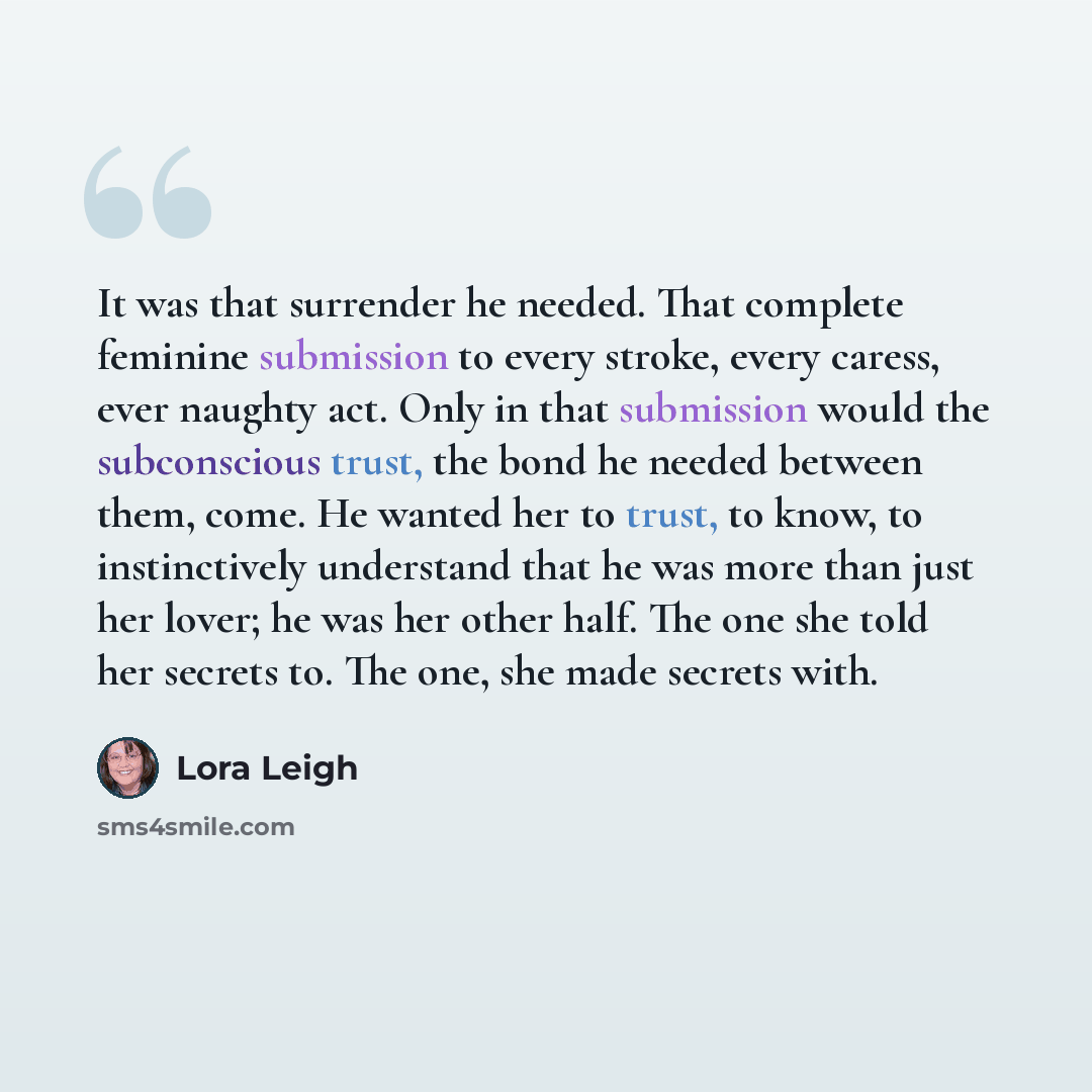 “It was that surrender he needed. That complete feminine submission to every stroke, every caress, ever naughty act. Only in that submission would the subconscious trust, the bond he needed between them, come. He wanted her to trust, to know, to instinctively understand that he was more than just…” quote by Lora Leigh