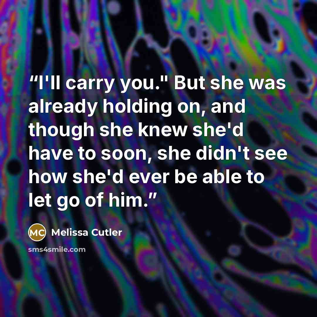 “I'll carry you." But she was already holding on, and though she knew she'd have to soon, she didn't see how she'd ever be able to let go of him.” quote by Melissa Cutler