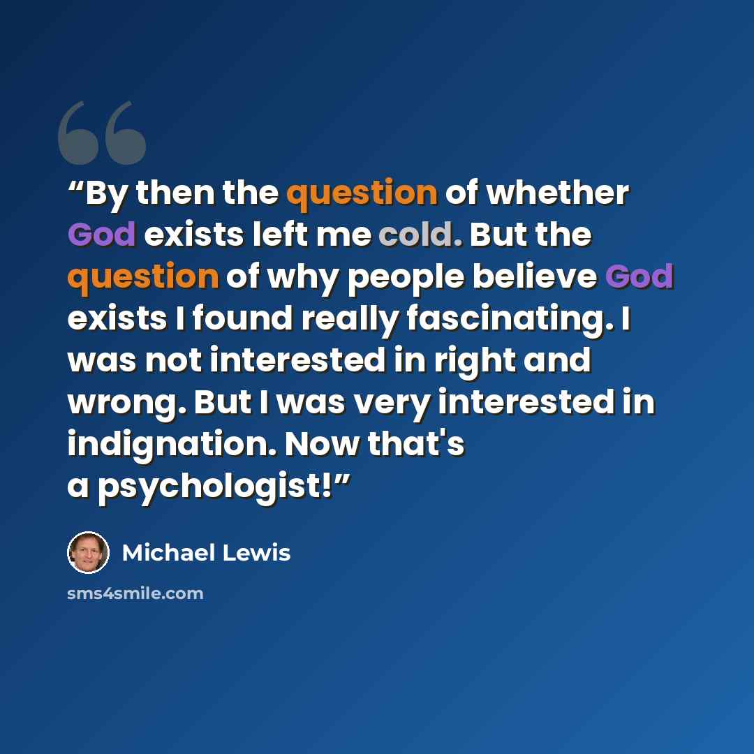 “By then the question of whether God exists left me cold. But the question of why people believe God exists I found really fascinating. I was not interested in right and wrong. But I was very interested in indignation. Now that's a psychologist!” quote by Michael Lewis