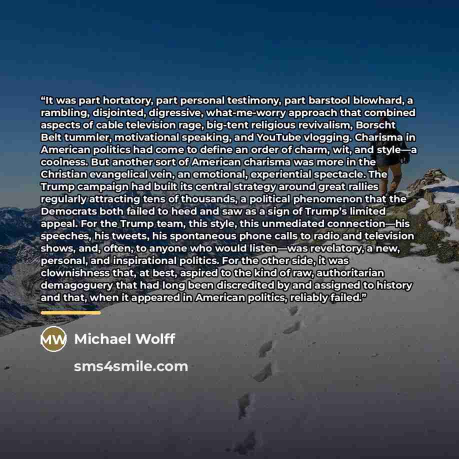 “It was part hortatory, part personal testimony, part barstool blowhard, a rambling, disjointed, digressive, what-me-worry approach that combined aspects of cable television rage, big-tent religious revivalism, Borscht Belt tummler, motivational speaking, and YouTube vlogging. Charisma in American…” quote by Michael Wolff