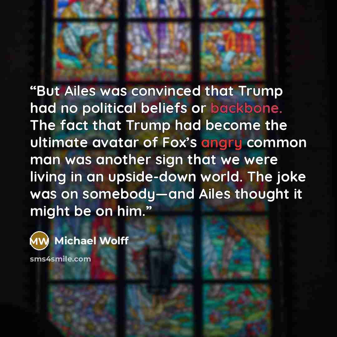 “But Ailes was convinced that Trump had no political beliefs or backbone. The fact that Trump had become the ultimate avatar of Fox’s angry common man was another sign that we were living in an upside-down world. The joke was on somebody—and Ailes thought it might be on him.” quote by Michael Wolff