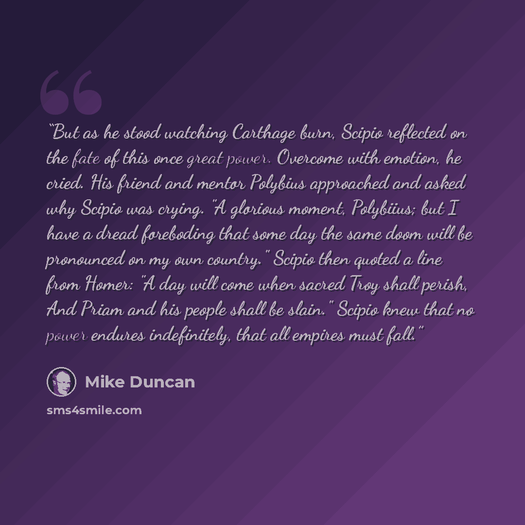 “But as he stood watching Carthage burn, Scipio reflected on the fate of this once great power. Overcome with emotion, he cried. His friend and mentor Polybius approached and asked why Scipio was crying. "A glorious moment, Polybiius; but I have a dread foreboding that some day the same doom will…” quote by Mike Duncan