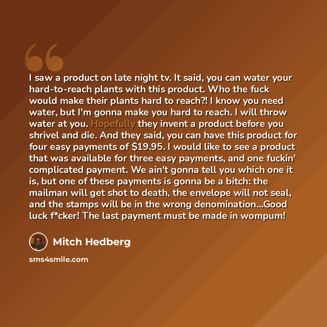 “I saw a product on late night tv. It said, you can water your hard-to-reach plants with this product. Who the fuck would make their plants hard to reach?! I know you need water, but I'm gonna make you hard to reach. I will throw water at you. Hopefully they invent a product before you shrivel and…” quote by Mitch Hedberg