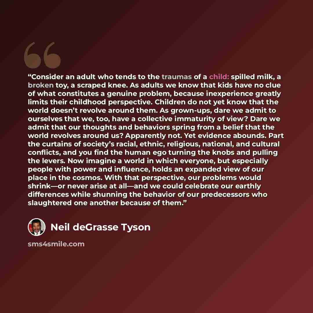 “Consider an adult who tends to the traumas of a child: spilled milk, a broken toy, a scraped knee. As adults we know that kids have no clue of what constitutes a genuine problem, because inexperience greatly limits their childhood perspective. Children do not yet know that the world doesn’t…” quote by Neil deGrasse Tyson