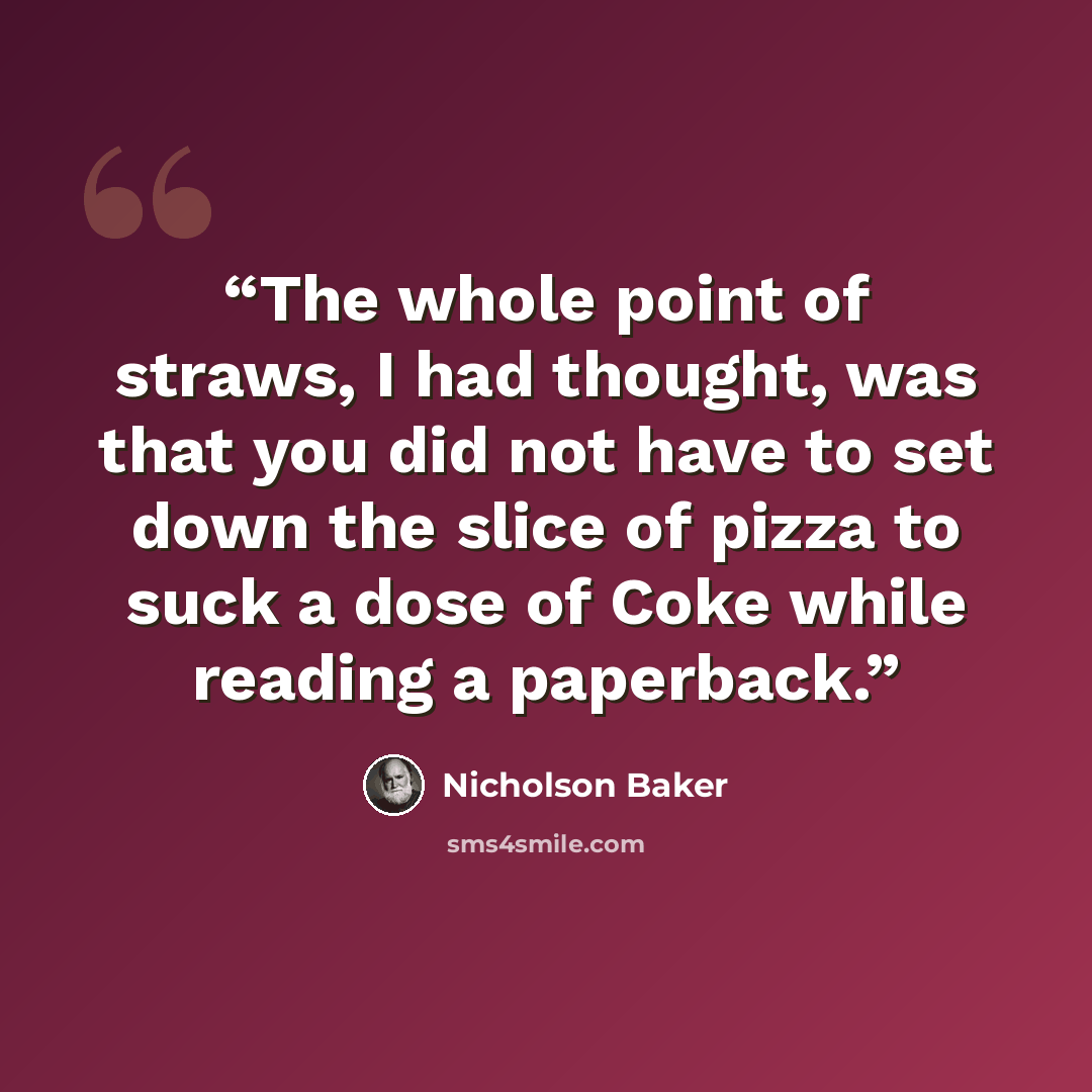 “The whole point of straws, I had thought, was that you did not have to set down the slice of pizza to suck a dose of Coke while reading a paperback.” quote by Nicholson Baker