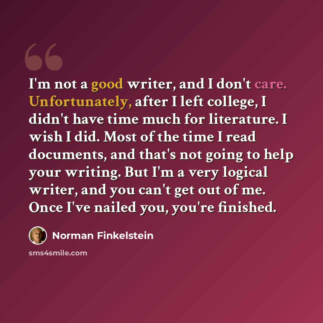 “I'm not a good writer, and I don't care. Unfortunately, after I left college, I didn't have time much for literature. I wish I did. Most of the time I read documents, and that's not going to help your writing. But I'm a very logical writer, and you can't get out of me. Once I've nailed you, you're…” quote by Norman Finkelstein