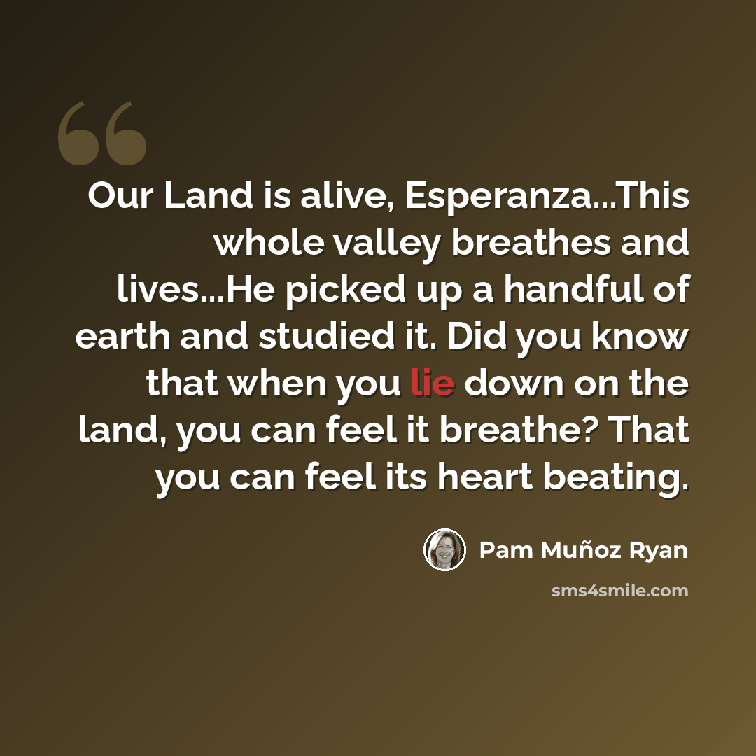 “Our Land is alive, Esperanza...This whole valley breathes and lives...He picked up a handful of earth and studied it. Did you know that when you lie down on the land, you can feel it breathe? That you can feel its heart beating.” quote by Pam Muñoz Ryan