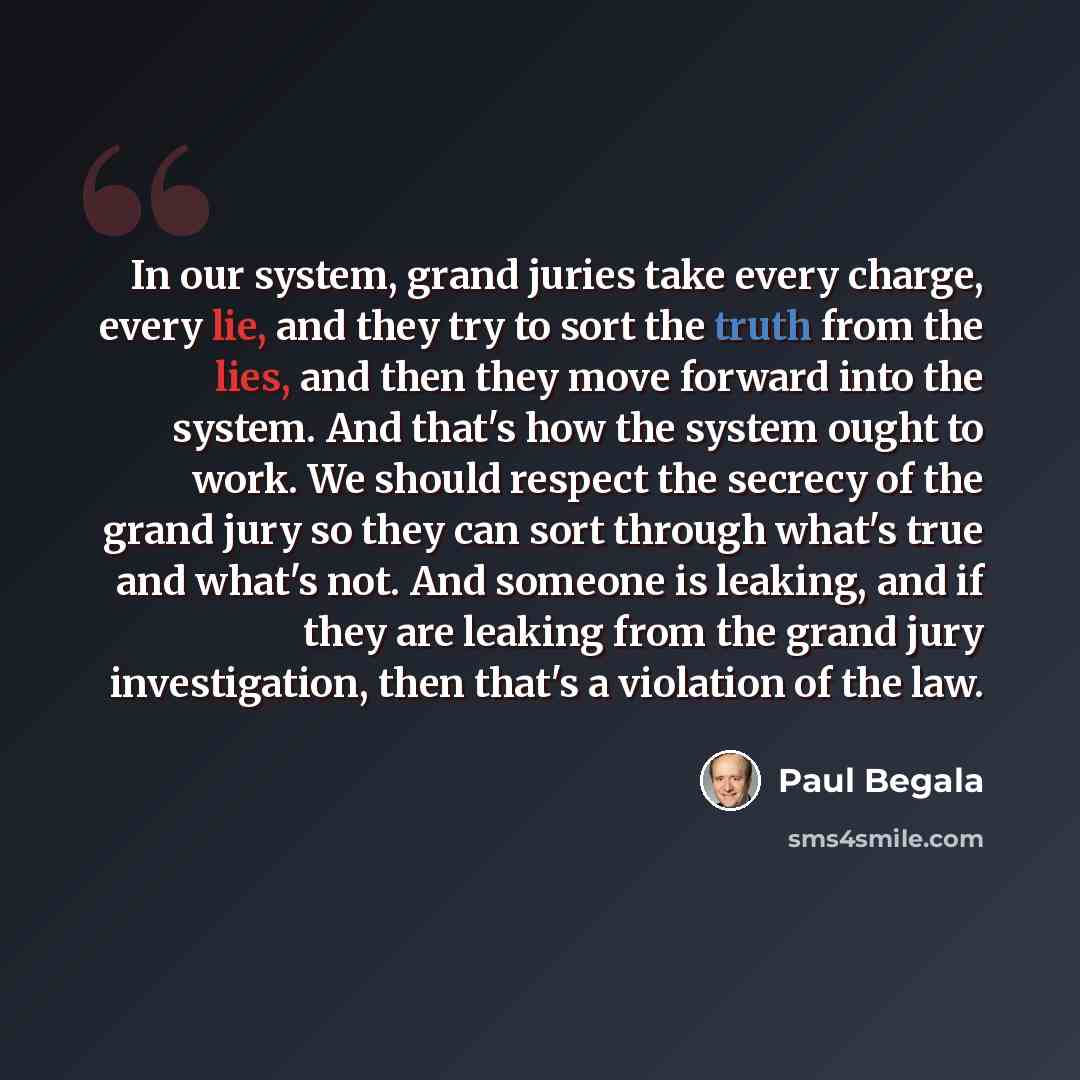 “In our system, grand juries take every charge, every lie, and they try to sort the truth from the lies, and then they move forward into the system. And that's how the system ought to work. We should respect the secrecy of the grand jury so they can sort through what's true and what's not. And…” quote by Paul Begala