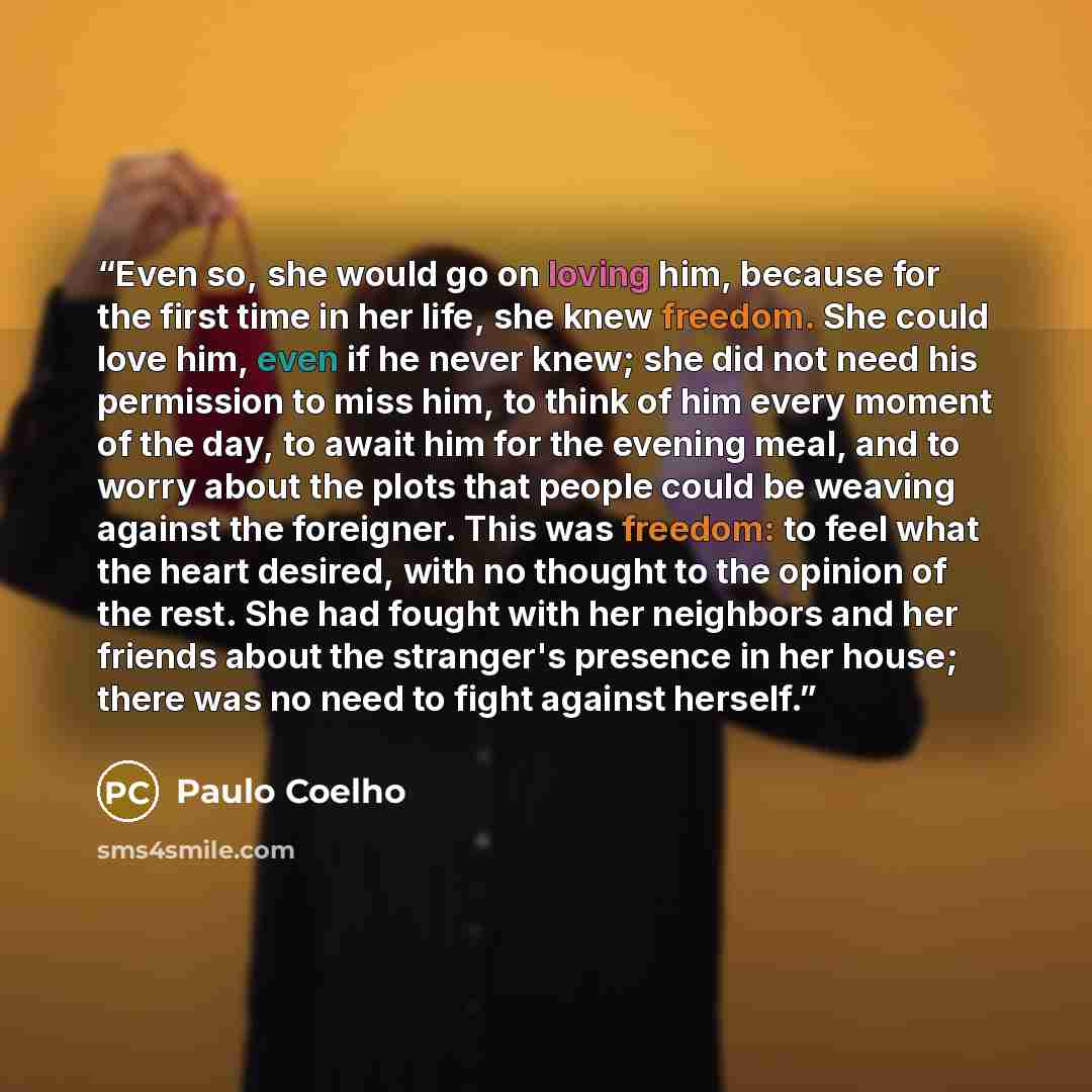 “Even so, she would go on loving him, because for the first time in her life, she knew freedom. She could love him, even if he never knew; she did not need his permission to miss him, to think of him every moment of the day, to await him for the evening meal, and to worry about the plots that…” quote by Paulo Coelho