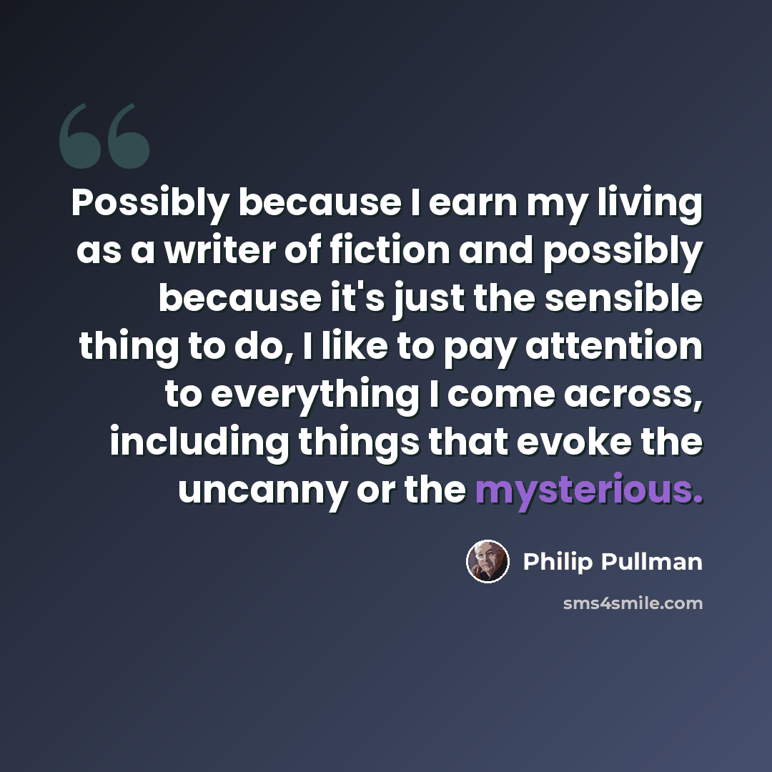 “Possibly because I earn my living as a writer of fiction and possibly because it's just the sensible thing to do, I like to pay attention to everything I come across, including things that evoke the uncanny or the mysterious.” quote by Philip Pullman