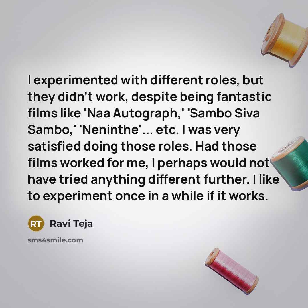 “I experimented with different roles, but they didn't work, despite being fantastic films like 'Naa Autograph,' 'Sambo Siva Sambo,' 'Neninthe'... etc. I was very satisfied doing those roles. Had those films worked for me, I perhaps would not have tried anything different further. I like to…” quote by Ravi Teja