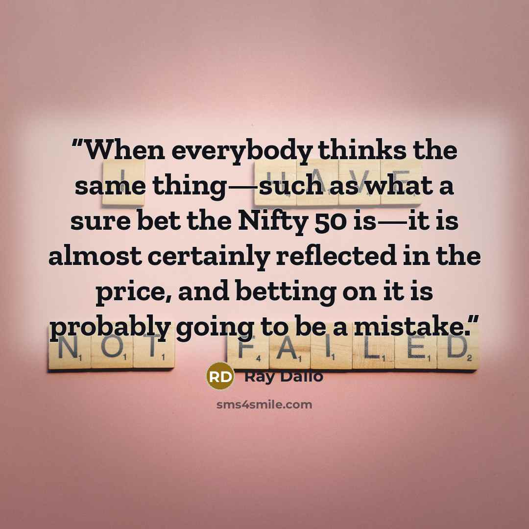 “When everybody thinks the same thing—such as what a sure bet the Nifty 50 is—it is almost certainly reflected in the price, and betting on it is probably going to be a mistake.” quote by Ray Dalio