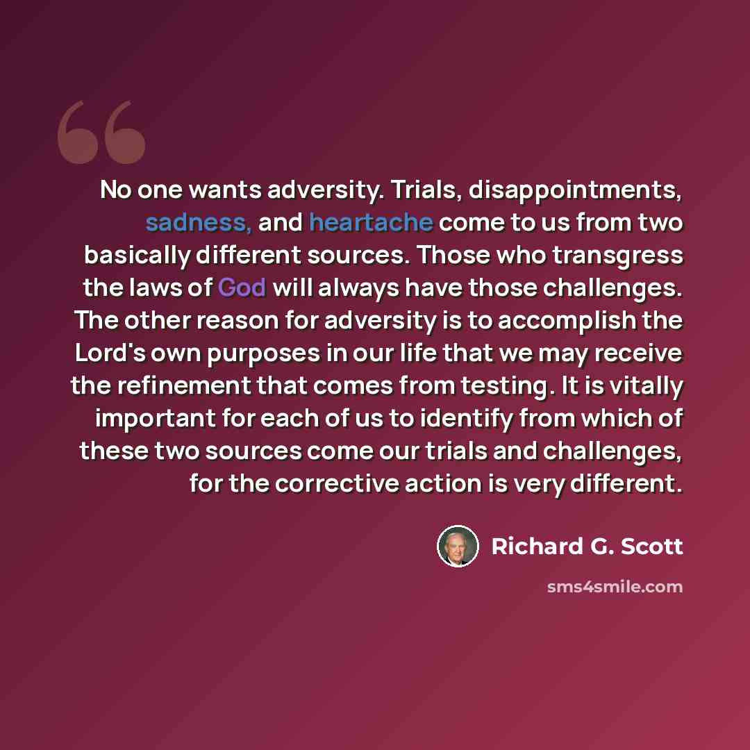“No one wants adversity. Trials, disappointments, sadness, and heartache come to us from two basically different sources. Those who transgress the laws of God will always have those challenges. The other reason for adversity is to accomplish the Lord's own purposes in our life that we may receive…” quote by Richard G. Scott
