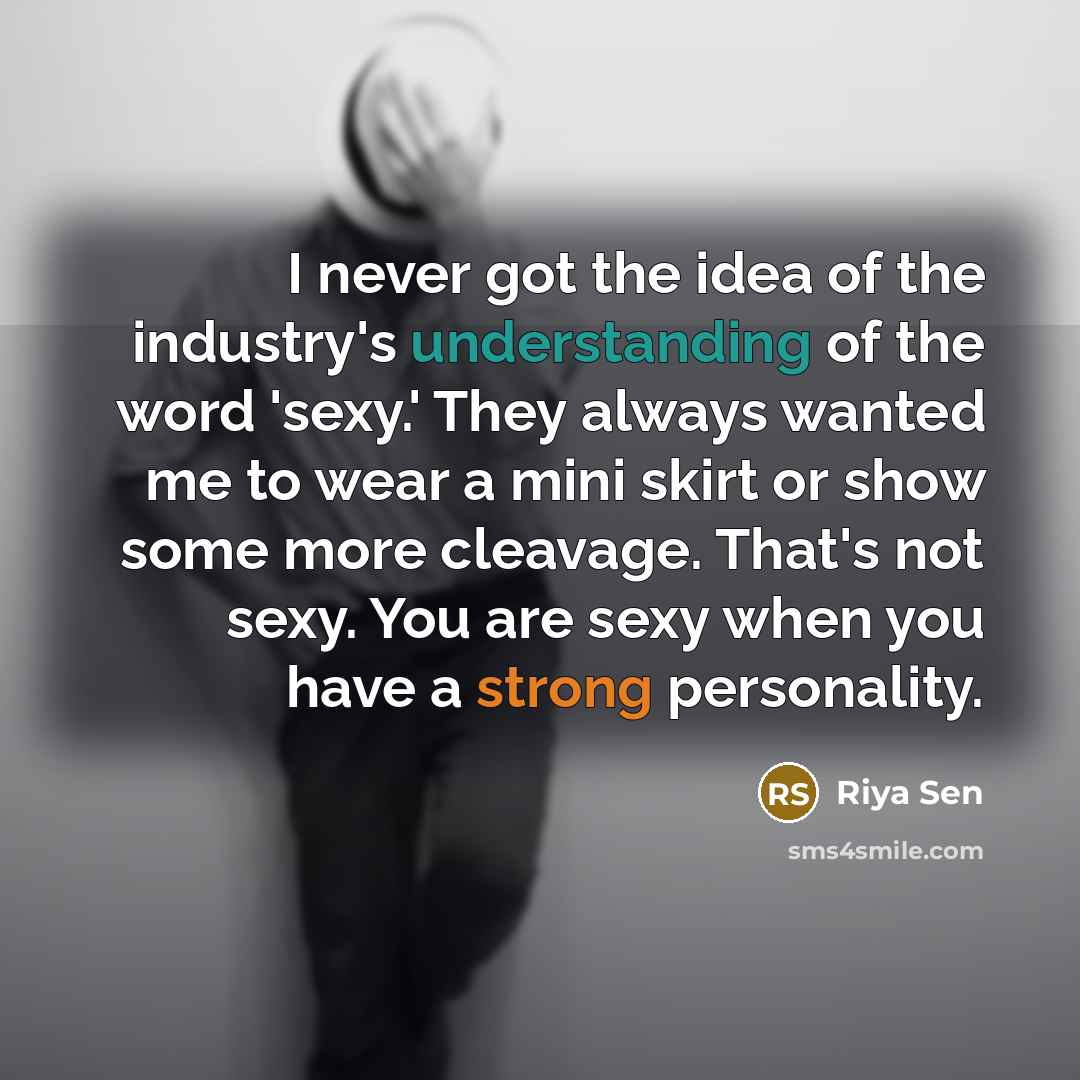 “I never got the idea of the industry's understanding of the word 'sexy.' They always wanted me to wear a mini skirt or show some more cleavage. That's not sexy. You are sexy when you have a strong personality.” quote by Riya Sen