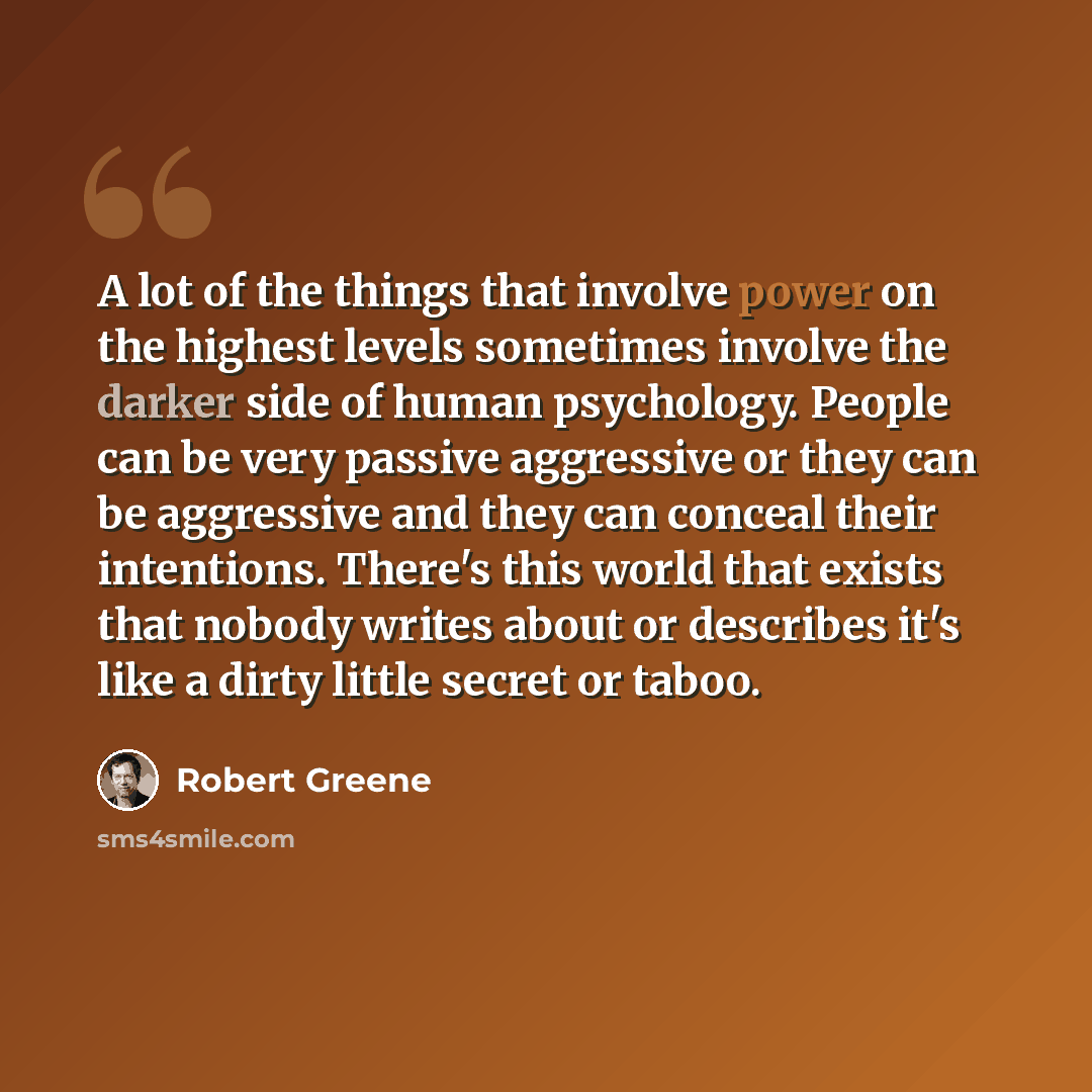 “A lot of the things that involve power on the highest levels sometimes involve the darker side of human psychology. People can be very passive aggressive or they can be aggressive and they can conceal their intentions. There's this world that exists that nobody writes about or describes it's like…” quote by Robert Greene