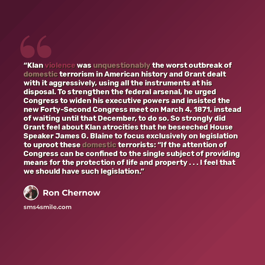 “Klan violence was unquestionably the worst outbreak of domestic terrorism in American history and Grant dealt with it aggressively, using all the instruments at his disposal. To strengthen the federal arsenal, he urged Congress to widen his executive powers and insisted the new Forty-Second…” quote by Ron Chernow