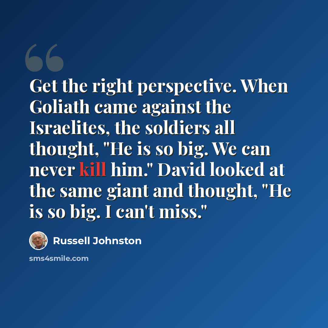 “Get the right perspective. When Goliath came against the Israelites, the soldiers all thought, "He is so big. We can never kill him." David looked at the same giant and thought, "He is so big. I can't miss."” quote by Russell Johnston