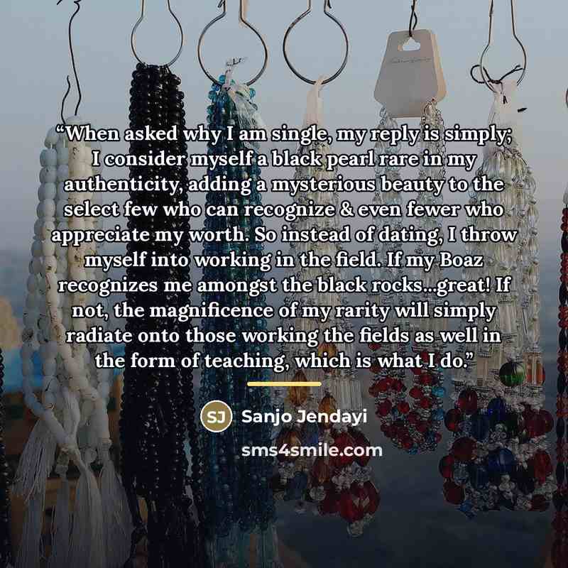“When asked why I am single, my reply is simply; I consider myself a black pearl rare in my authenticity, adding a mysterious beauty to the select few who can recognize & even fewer who appreciate my worth. So instead of dating, I throw myself into working in the field. If my Boaz recognizes me…” quote by Sanjo Jendayi