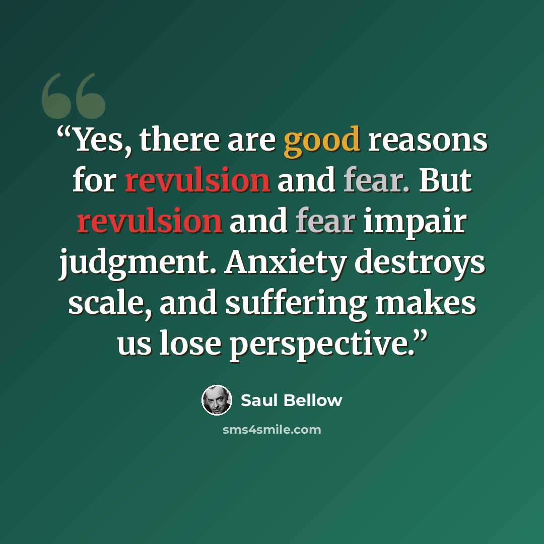 “Yes, there are good reasons for revulsion and fear. But revulsion and fear impair judgment. Anxiety destroys scale, and suffering makes us lose perspective.” quote by Saul Bellow