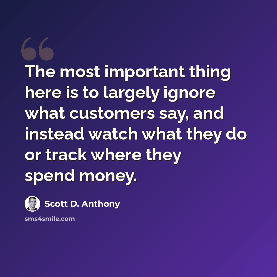“The most important thing here is to largely ignore what customers say, and instead watch what they do or track where they spend money.” quote by Scott D. Anthony