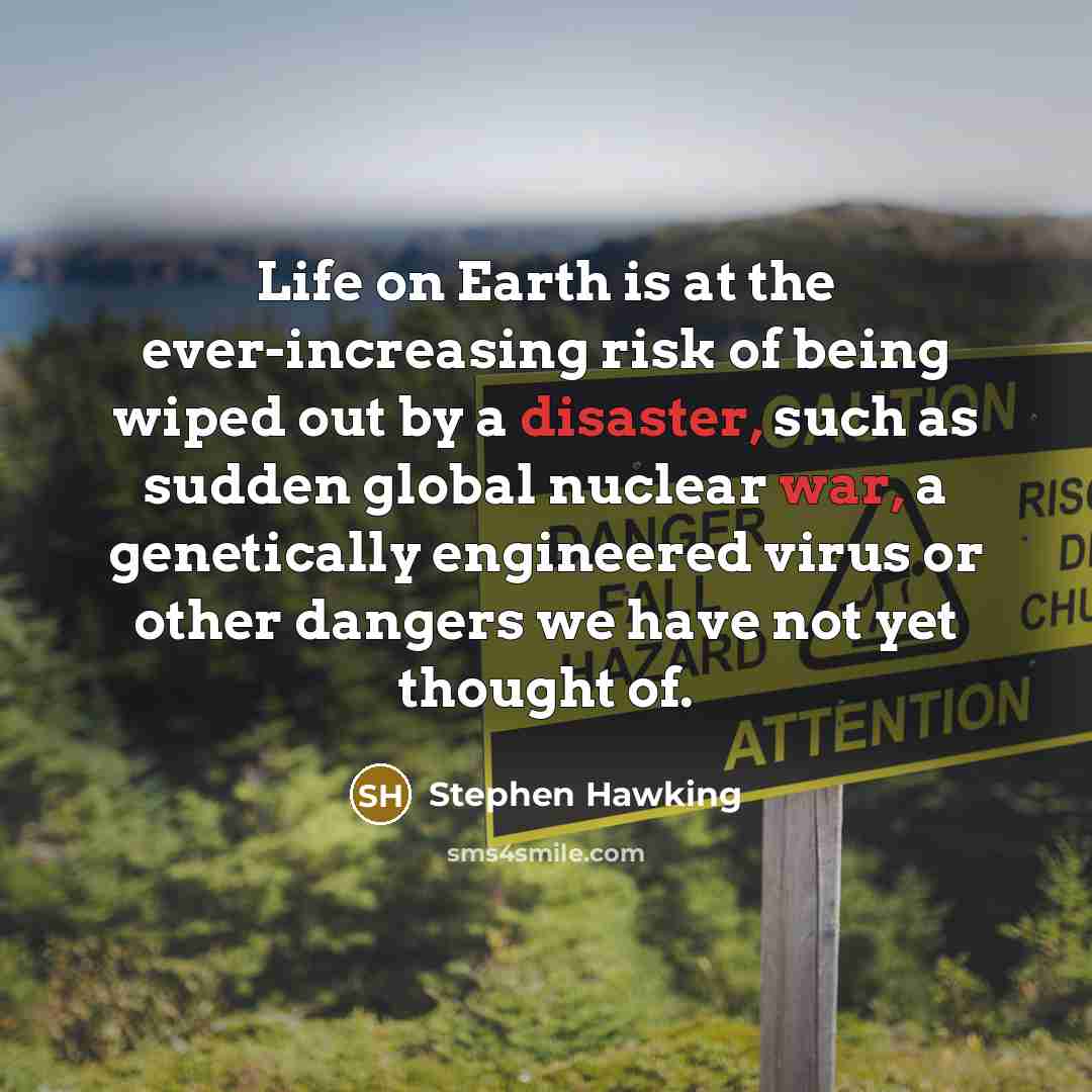 “Life on Earth is at the ever-increasing risk of being wiped out by a disaster, such as sudden global nuclear war, a genetically engineered virus or other dangers we have not yet thought of.” quote by Stephen Hawking