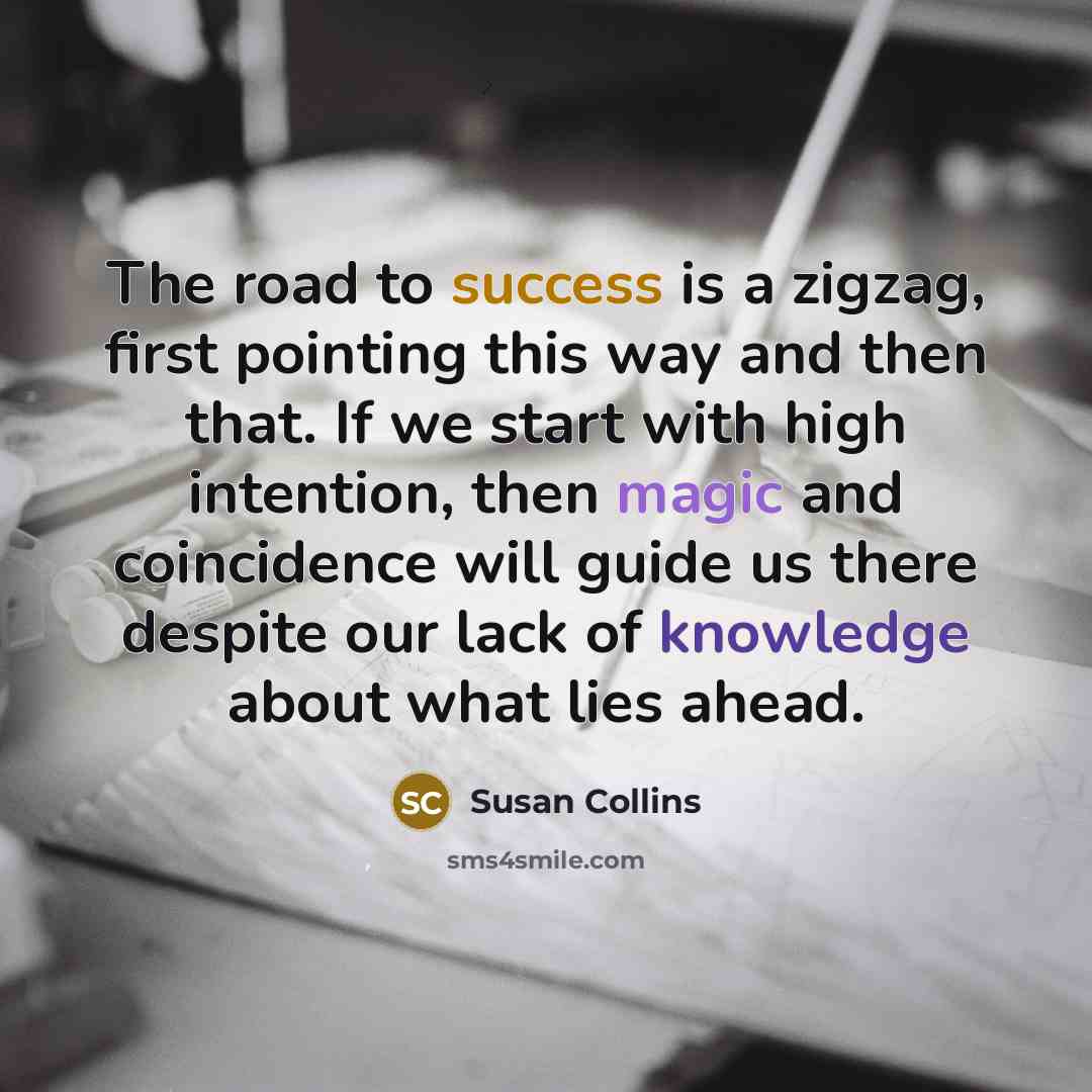 “The road to success is a zigzag, first pointing this way and then that. If we start with high intention, then magic and coincidence will guide us there despite our lack of knowledge about what lies ahead.” quote by Susan Collins