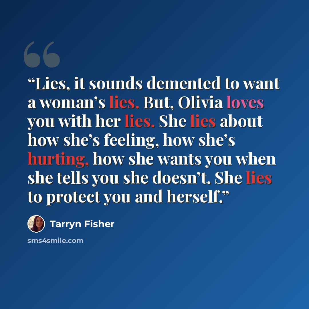 “Lies, it sounds demented to want a woman’s lies. But, Olivia loves you with her lies. She lies about how she’s feeling, how she’s hurting, how she wants you when she tells you she doesn’t. She lies to protect you and herself.” quote by Tarryn Fisher