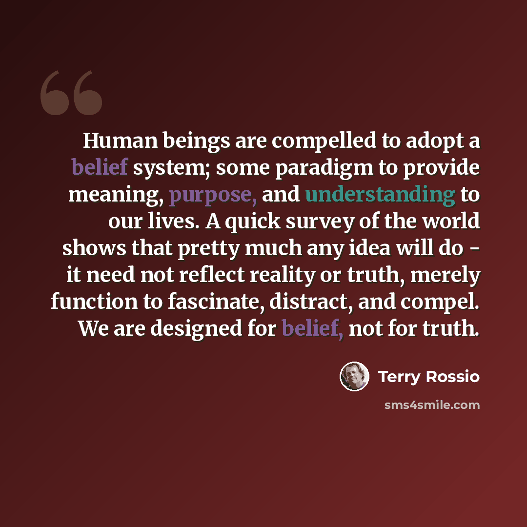 “Human beings are compelled to adopt a belief system; some paradigm to provide meaning, purpose, and understanding to our lives. A quick survey of the world shows that pretty much any idea will do - it need not reflect reality or truth, merely function to fascinate, distract, and compel. We are…” quote by Terry Rossio