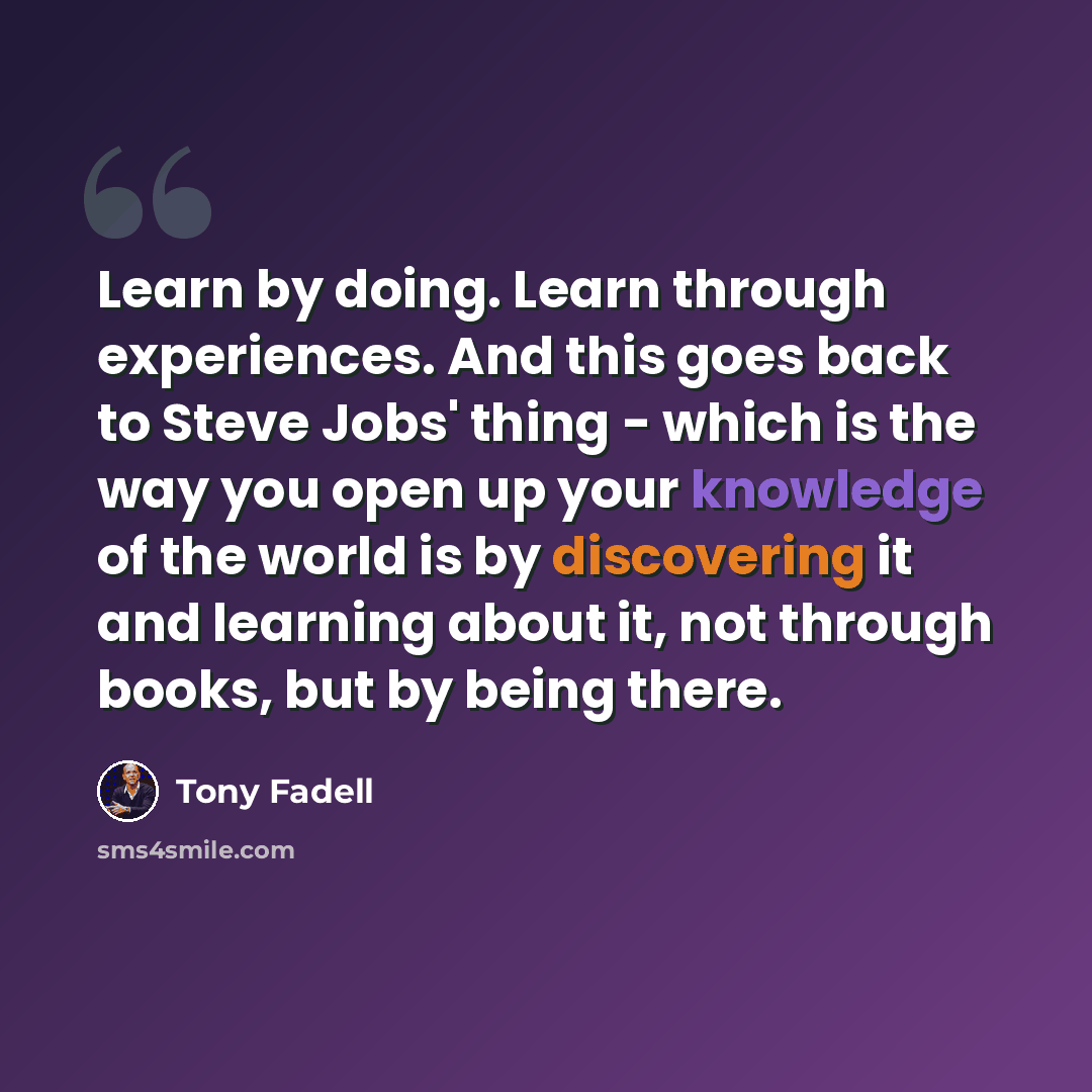 “Learn by doing. Learn through experiences. And this goes back to Steve Jobs' thing - which is the way you open up your knowledge of the world is by discovering it and learning about it, not through books, but by being there.” quote by Tony Fadell