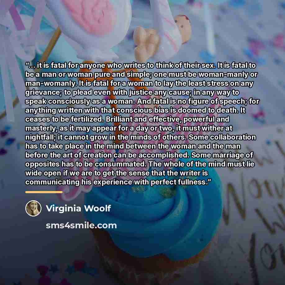 “... it is fatal for anyone who writes to think of their sex. It is fatal to be a man or woman pure and simple; one must be woman-manly or man-womanly. It is fatal for a woman to lay the least stress on any grievance; to plead even with justice any cause; in any way to speak consciously as a woman…” quote by Virginia Woolf