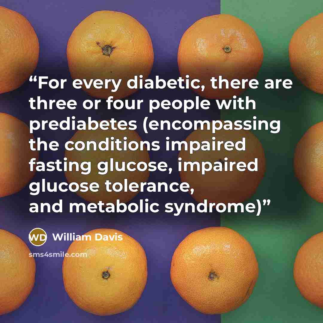 “For every diabetic, there are three or four people with prediabetes (encompassing the conditions impaired fasting glucose, impaired glucose tolerance, and metabolic syndrome)” quote by William Davis