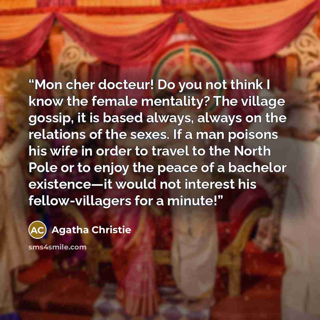 “Mon cher docteur! Do you not think I know the female mentality? The village gossip, it is based always, always on the relations of the sexes. If a man poisons his wife in order to travel to the North Pole or to enjoy the peace of a bachelor existence—it would not interest his fellow-villagers for…” quote by Agatha Christie