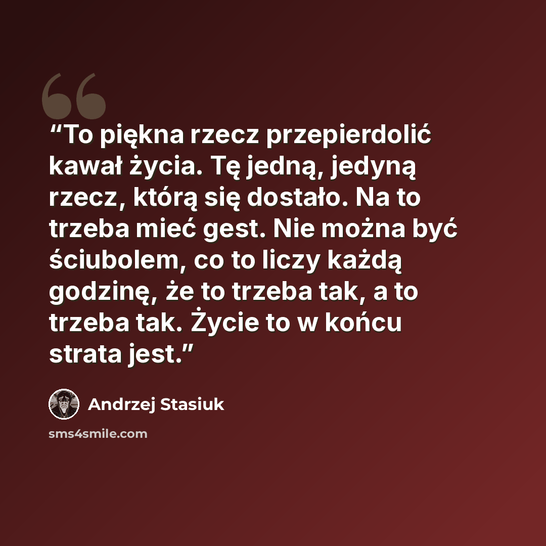 “To piękna rzecz przepierdolić kawał życia. Tę jedną, jedyną rzecz, którą się dostało. Na to trzeba mieć gest. Nie można być ściubolem, co to liczy każdą godzinę, że to trzeba tak, a to trzeba tak. Życie to w końcu strata jest.” quote by Andrzej Stasiuk