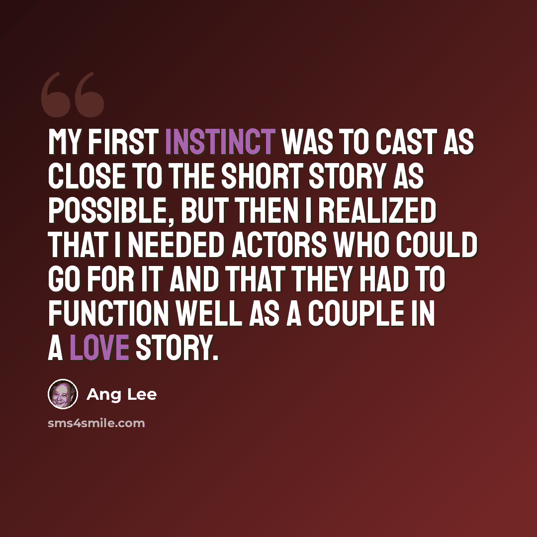 “My first instinct was to cast as close to the short story as possible, but then I realized that I needed actors who could go for it and that they had to function well as a couple in a love story.” quote by Ang Lee