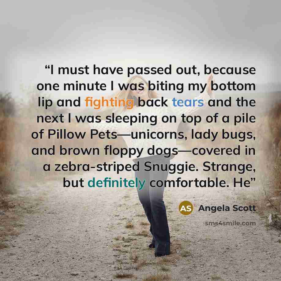 “I must have passed out, because one minute I was biting my bottom lip and fighting back tears and the next I was sleeping on top of a pile of Pillow Pets—unicorns, lady bugs, and brown floppy dogs—covered in a zebra-striped Snuggie. Strange, but definitely comfortable. He” quote by Angela Scott